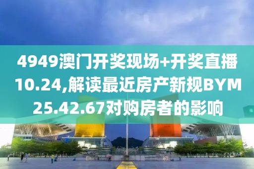 4949澳门开奖现场+开奖直播10.24,解读最近房产新规BYM25.42.67对购房者的影响