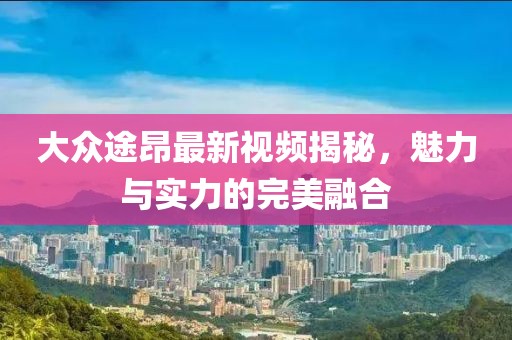 大众途昂最新视频揭秘，魅力与实力的完美融合