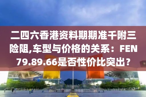 二四六香港资料期期准千附三险阻,车型与价格的关系：FEN79.89.66是否性价比突出？