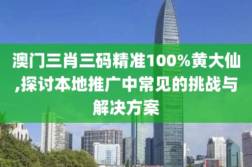 澳门三肖三码精准100%黄大仙,探讨本地推广中常见的挑战与解决方案