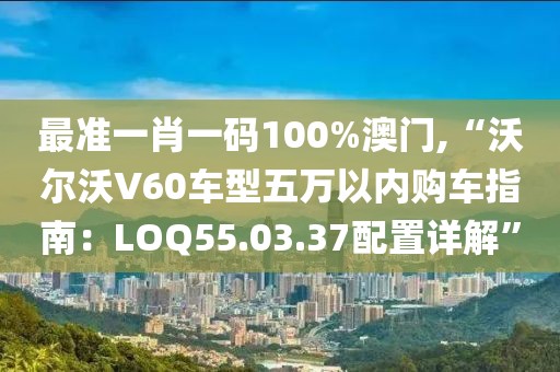 最准一肖一码100%澳门,“沃尔沃V60车型五万以内购车指南：LOQ55.03.37配置详解”