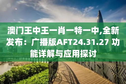 澳门王中王一肖一特一中,全新发布：广播版AFT24.31.27 功能详解与应用探讨