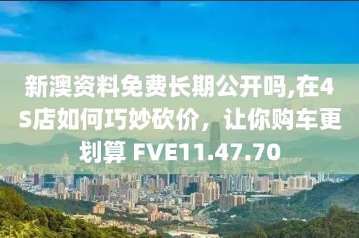 新澳资料免费长期公开吗,在4S店如何巧妙砍价，让你购车更划算 FVE11.47.70