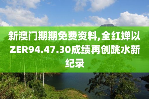 新澳门期期免费资料,全红婵以ZER94.47.30成绩再创跳水新纪录