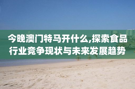 今晚澳门特马开什么,探索食品行业竞争现状与未来发展趋势