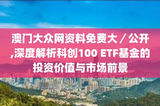 澳门大众网资料免费大／公开,深度解析科创100 ETF基金的投资价值与市场前景