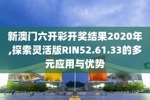 新澳门六开彩开奖结果2020年,探索灵活版RIN52.61.33的多元应用与优势