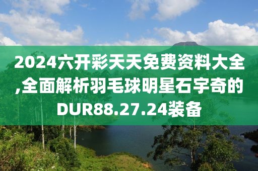 2024六开彩天天免费资料大全,全面解析羽毛球明星石宇奇的DUR88.27.24装备