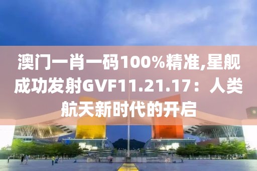 澳门一肖一码100%精准,星舰成功发射GVF11.21.17：人类航天新时代的开启