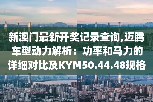 新澳门最新开奖记录查询,迈腾车型动力解析：功率和马力的详细对比及KYM50.44.48规格