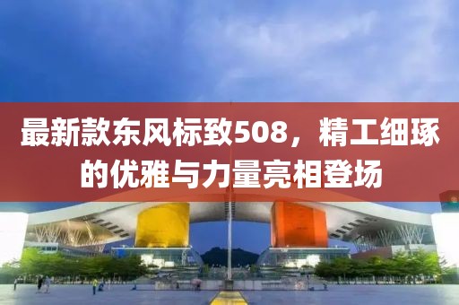 最新款东风标致508，精工细琢的优雅与力量亮相登场