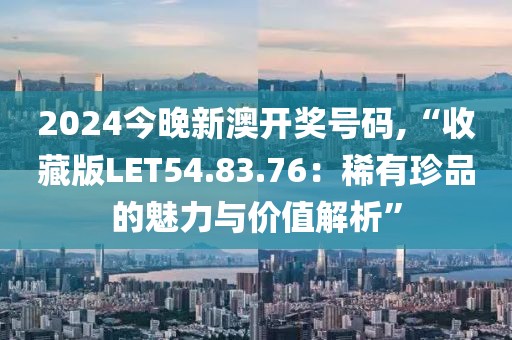 2024今晚新澳开奖号码,“收藏版LET54.83.76：稀有珍品的魅力与价值解析”