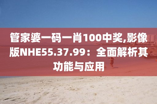 管家婆一码一肖100中奖,影像版NHE55.37.99：全面解析其功能与应用