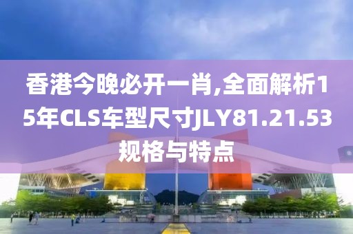 香港今晚必开一肖,全面解析15年CLS车型尺寸JLY81.21.53规格与特点