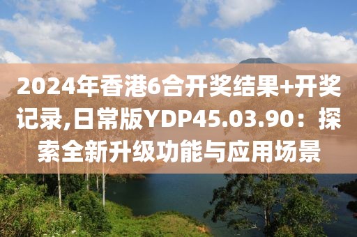2024年香港6合开奖结果+开奖记录,日常版YDP45.03.90：探索全新升级功能与应用场景
