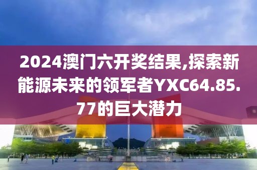 2024澳门六开奖结果,探索新能源未来的领军者YXC64.85.77的巨大潜力