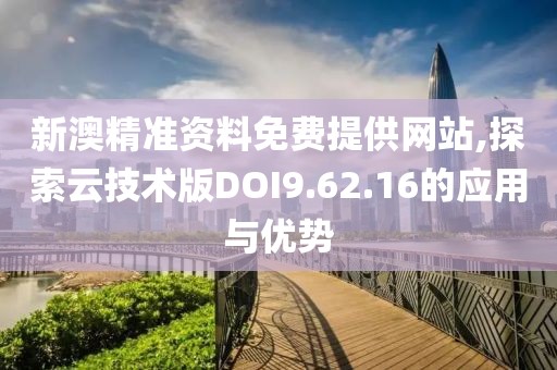 新澳精准资料免费提供网站,探索云技术版DOI9.62.16的应用与优势