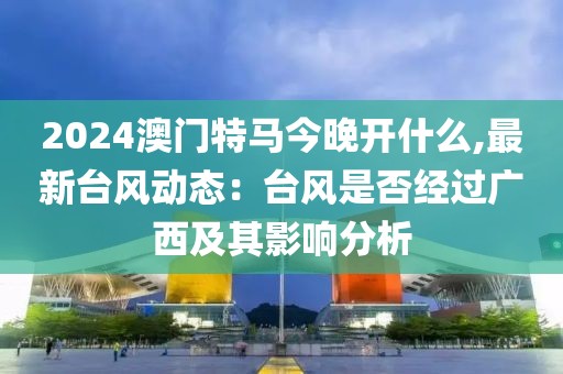 2024澳门特马今晚开什么,最新台风动态：台风是否经过广西及其影响分析