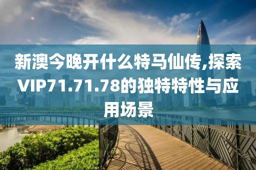 新澳今晚开什么特马仙传,探索VIP71.71.78的独特特性与应用场景