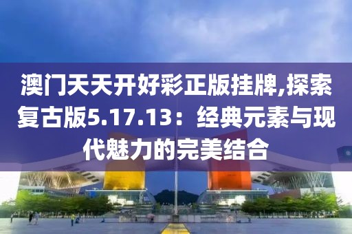 澳门天天开好彩正版挂牌,探索复古版5.17.13：经典元素与现代魅力的完美结合