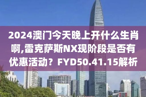 2024澳门今天晚上开什么生肖啊,雷克萨斯NX现阶段是否有优惠活动？FYD50.41.15解析