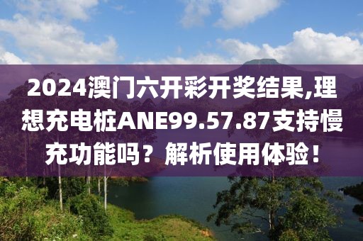 2024澳门六开彩开奖结果,理想充电桩ANE99.57.87支持慢充功能吗？解析使用体验！