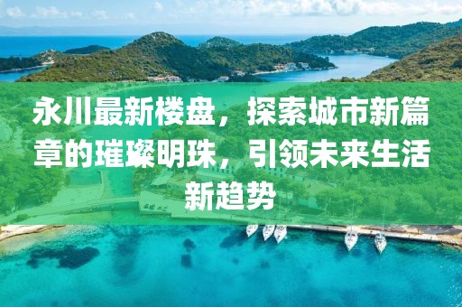 永川最新楼盘，探索城市新篇章的璀璨明珠，引领未来生活新趋势