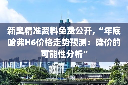 新奥精准资料免费公开,“年底哈弗H6价格走势预测：降价的可能性分析”