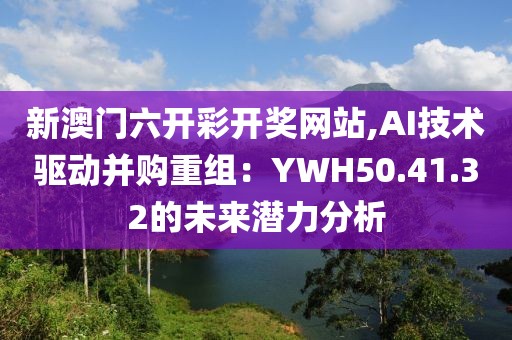 新澳门六开彩开奖网站,AI技术驱动并购重组：YWH50.41.32的未来潜力分析