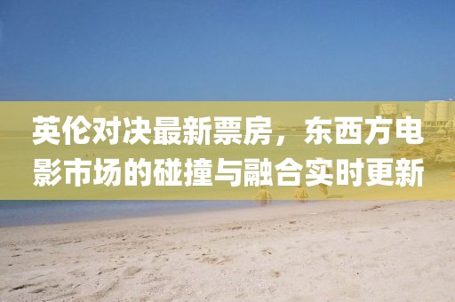英伦对决最新票房，东西方电影市场的碰撞与融合实时更新