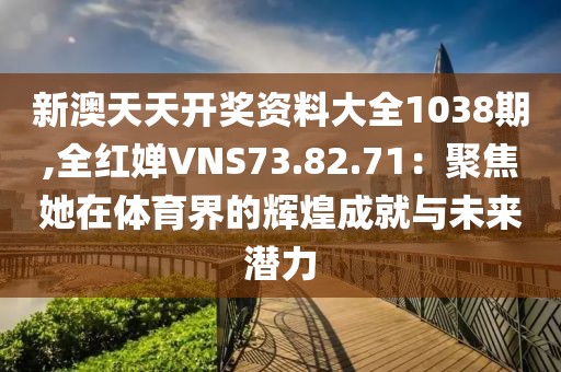新澳天天开奖资料大全1038期,全红婵VNS73.82.71：聚焦她在体育界的辉煌成就与未来潜力
