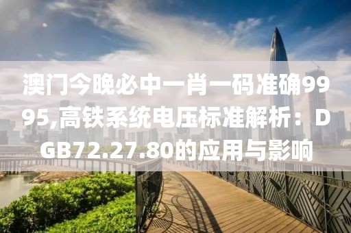 澳门今晚必中一肖一码准确9995,高铁系统电压标准解析：DGB72.27.80的应用与影响
