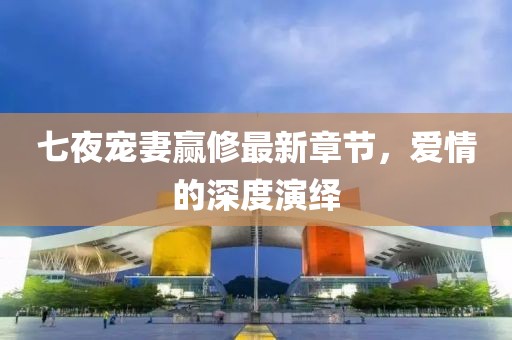 七夜宠妻赢修最新章节，爱情的深度演绎