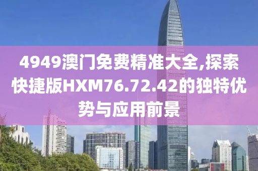4949澳门免费精准大全,探索快捷版HXM76.72.42的独特优势与应用前景