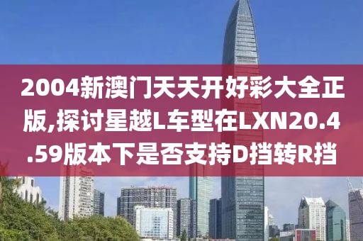 2004新澳门天天开好彩大全正版,探讨星越L车型在LXN20.4.59版本下是否支持D挡转R挡