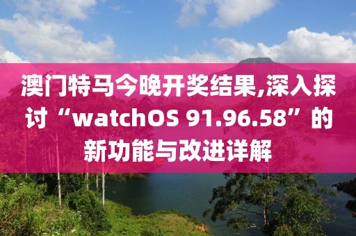 澳门特马今晚开奖结果,深入探讨“watchOS 91.96.58”的新功能与改进详解