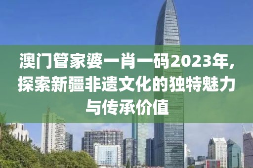 澳门管家婆一肖一码2023年,探索新疆非遗文化的独特魅力与传承价值