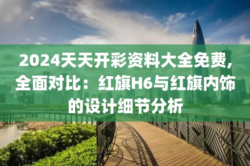 2024天天开彩资料大全免费,全面对比：红旗H6与红旗内饰的设计细节分析