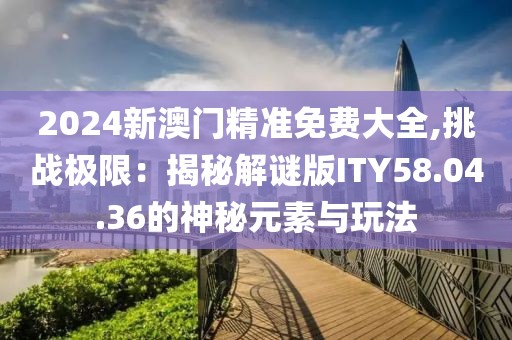 2024新澳门精准免费大全,挑战极限：揭秘解谜版ITY58.04.36的神秘元素与玩法