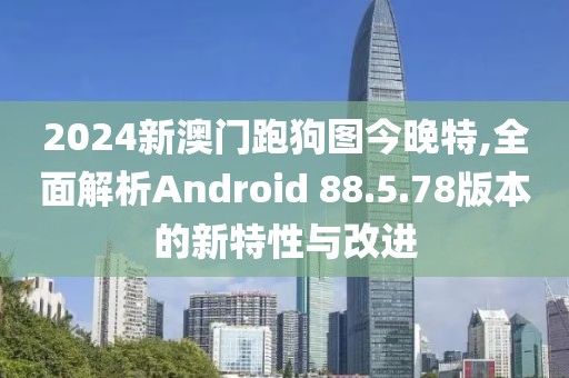2024新澳门跑狗图今晚特,全面解析Android 88.5.78版本的新特性与改进