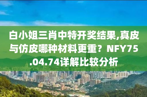 白小姐三肖中特开奖结果,真皮与仿皮哪种材料更重？NFY75.04.74详解比较分析