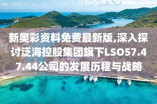 新奥彩资料免费最新版,深入探讨泛海控股集团旗下LSO57.47.44公司的发展历程与战略