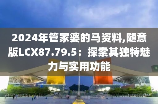 2024年管家婆的马资料,随意版LCX87.79.5：探索其独特魅力与实用功能