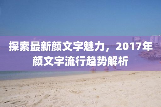 探索最新颜文字魅力，2017年颜文字流行趋势解析
