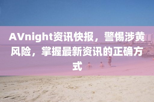 AVnight资讯快报，警惕涉黄风险，掌握最新资讯的正确方式