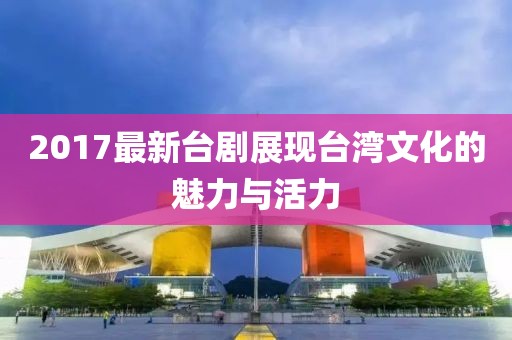 2017最新台剧展现台湾文化的魅力与活力