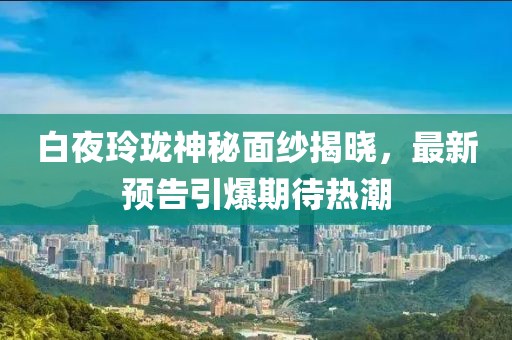 白夜玲珑神秘面纱揭晓，最新预告引爆期待热潮