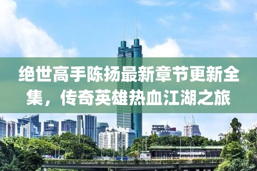 绝世高手陈扬最新章节更新全集，传奇英雄热血江湖之旅