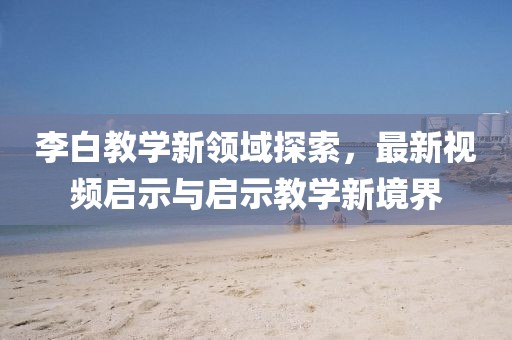 李白教学新领域探索，最新视频启示与启示教学新境界