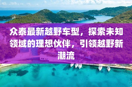 众泰最新越野车型，探索未知领域的理想伙伴，引领越野新潮流
